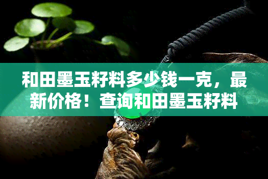 和田墨玉籽料多少钱一克，最新价格！查询和田墨玉籽料每克售价