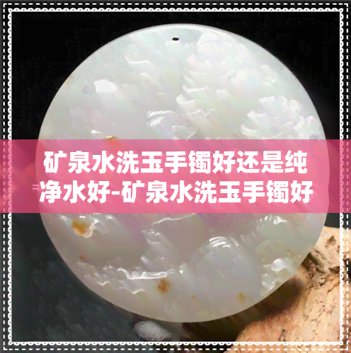 矿泉水洗玉手镯好还是纯净水好-矿泉水洗玉手镯好还是纯净水好呢