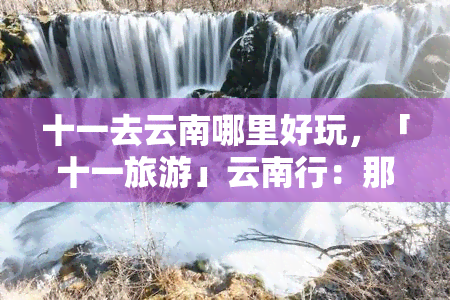 十一去云南哪里好玩，「十一旅游」云南行：那些你不可错过的景点！