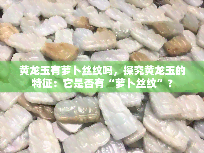 黄龙玉有萝卜丝纹吗，探究黄龙玉的特征：它是否有“萝卜丝纹”？