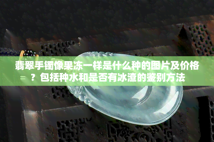 翡翠手镯像果冻一样是什么种的图片及价格？包括种水和是否有冰渣的鉴别方法