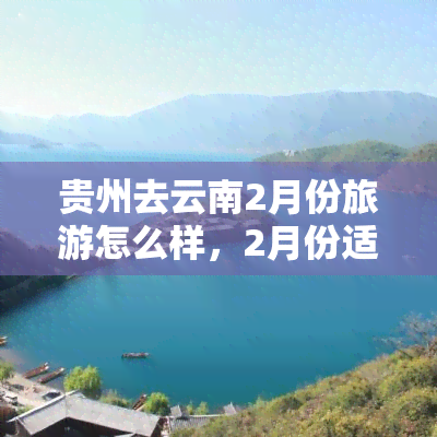 贵州去云南2月份旅游怎么样，2月份适合贵州到云南旅游吗？