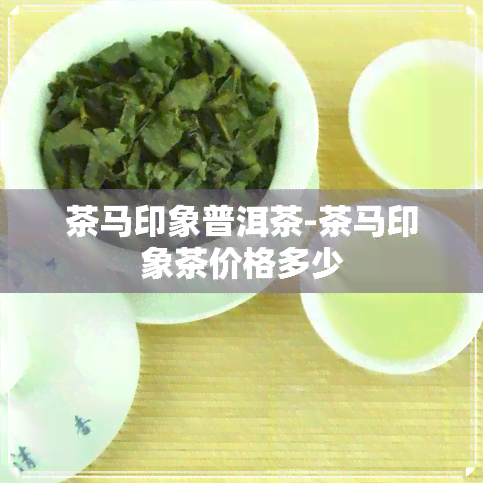 茶马印象普洱茶-茶马印象茶价格多少