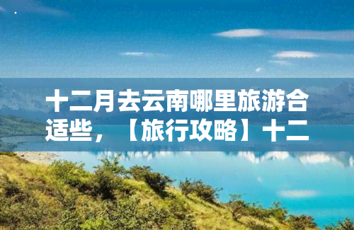 十二月去云南哪里旅游合适些，【旅行攻略】十二月去云南哪里旅游最合适？这份路线推荐一定要收藏！