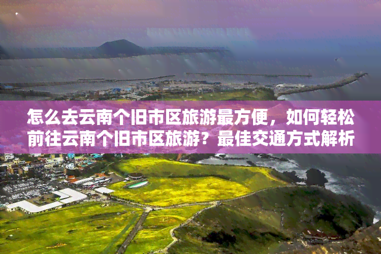 怎么去云南个旧市区旅游最方便，如何轻松前往云南个旧市区旅游？更佳交通方式解析