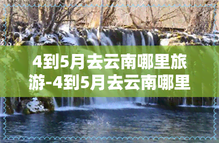 4到5月去云南哪里旅游-4到5月去云南哪里旅游好