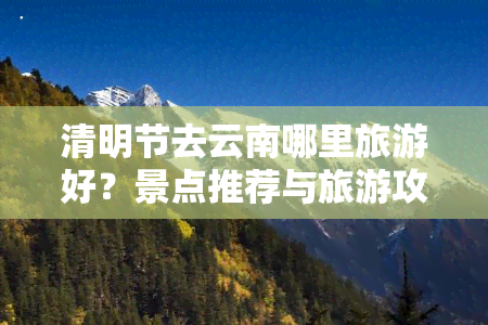 清明节去云南哪里旅游好？景点推荐与旅游攻略