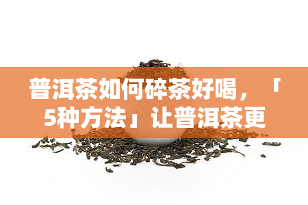 普洱茶如何碎茶好喝，「5种方法」让普洱茶更好喝，学会这3步，口感提升N倍！