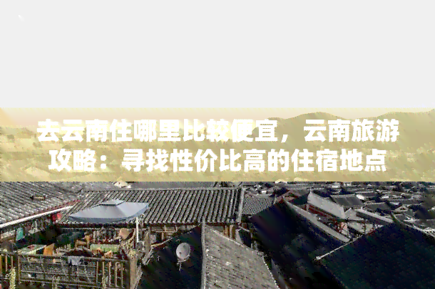 去云南住哪里比较便宜，云南旅游攻略：寻找性价比高的住宿地点