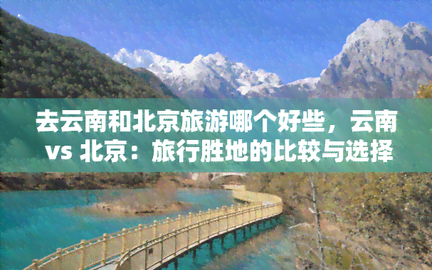 去云南和北京旅游哪个好些，云南 vs 北京：旅行胜地的比较与选择