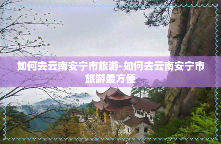 如何去云南安宁市旅游-如何去云南安宁市旅游最方便