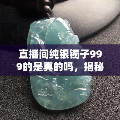 直播间纯银镯子999的是真的吗，揭秘直播间纯银镯子999的真实性，你被骗了吗？