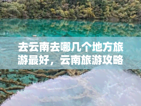 去云南去哪几个地方旅游更好，云南旅游攻略：必去的几个景点推荐！