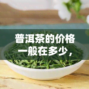 普洱茶的价格一般在多少，探秘普洱茶价格：一般在什么围内？