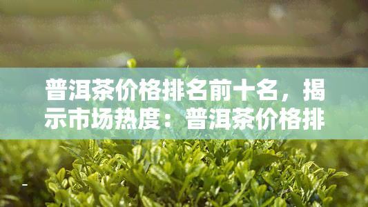 普洱茶价格排名前十名，揭示市场热度：普洱茶价格排名前十名！