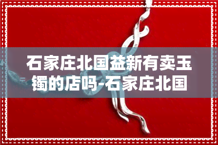 石家庄北国益新有卖玉镯的店吗-石家庄北国益新有卖玉镯的店吗在哪