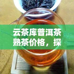 云茶库普洱茶熟茶价格，探寻优质口感：云茶库普洱茶熟茶价格全解析