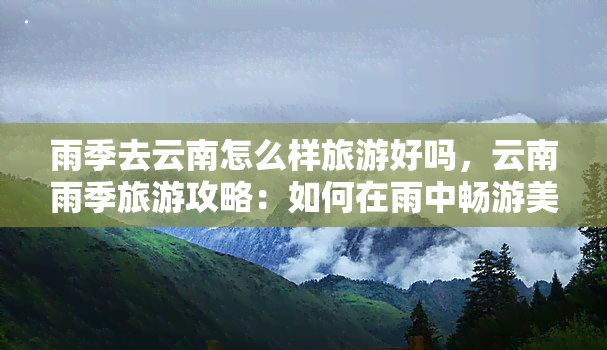 雨季去云南怎么样旅游好吗，云南雨季旅游攻略：如何在雨中畅游美丽的云贵高原？