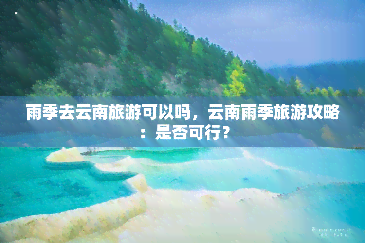 雨季去云南旅游可以吗，云南雨季旅游攻略：是否可行？