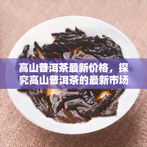 高山普洱茶最新价格，探究高山普洱茶的最新市场价格趋势