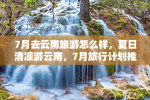 7月去云南旅游怎么样，夏日清凉游云南，7月旅行计划推荐！