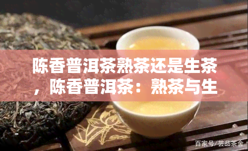 陈香普洱茶熟茶还是生茶，陈香普洱茶：熟茶与生茶的区别与选择