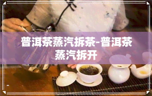 普洱茶蒸汽拆茶-普洱茶蒸汽拆开