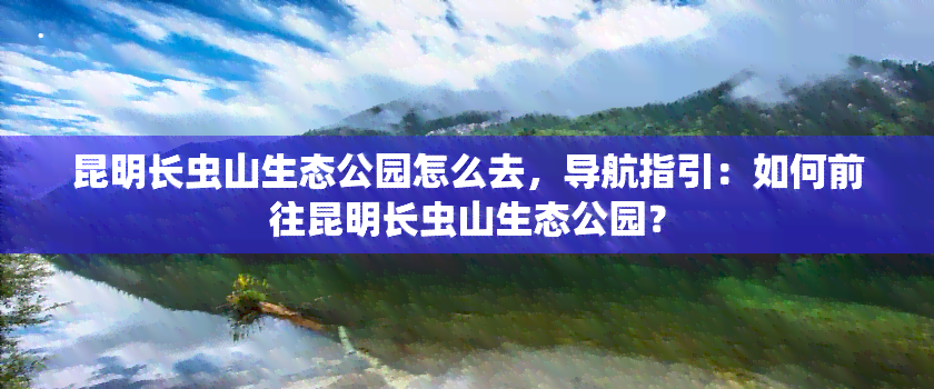 昆明长虫山生态公园怎么去，导航指引：如何前往昆明长虫山生态公园？