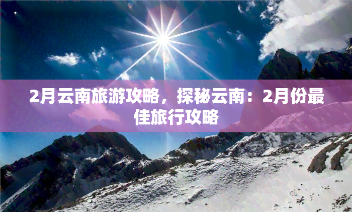 2月云南旅游攻略，探秘云南：2月份更佳旅行攻略