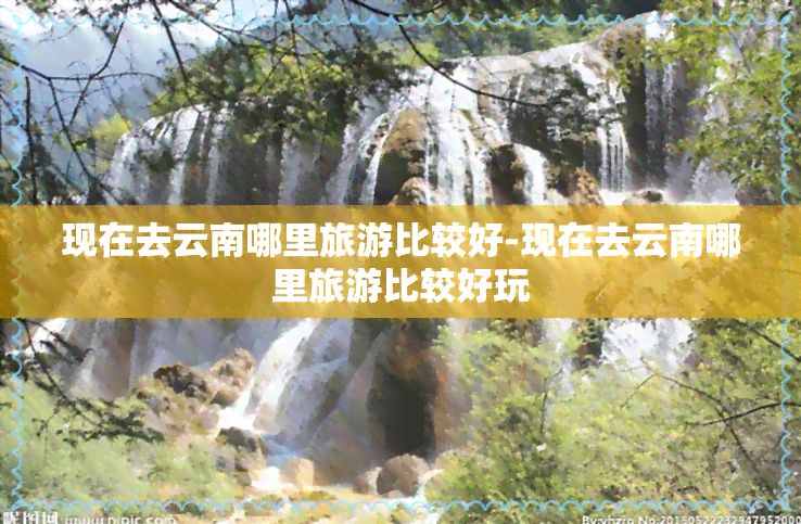 现在去云南哪里旅游比较好-现在去云南哪里旅游比较好玩