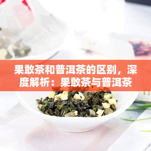 果敢茶和普洱茶的区别，深度解析：果敢茶与普洱茶的五大区别