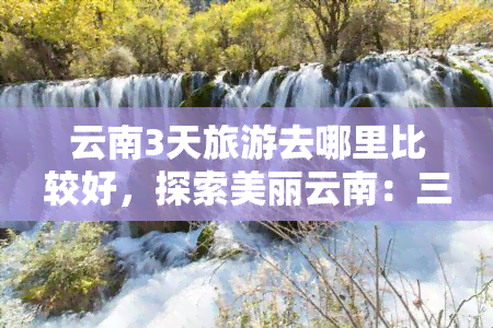 云南3天旅游去哪里比较好，探索美丽云南：三天旅游更佳目的地推荐