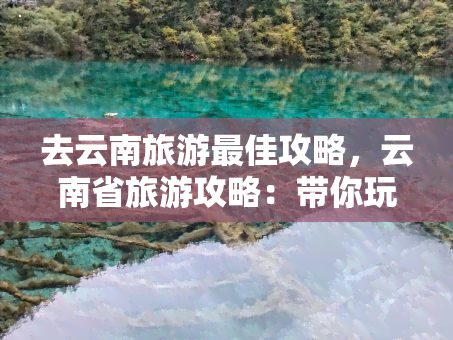 去云南旅游更佳攻略，云南省旅游攻略：带你玩转最美的地方！