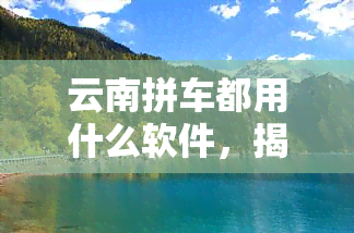 云南拼车都用什么软件，揭秘云南拼车市场：常用软件大公开！