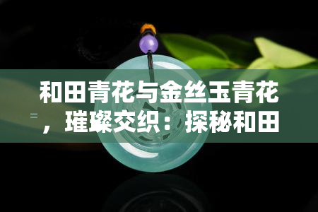 和田青花与金丝玉青花，璀璨交织：探秘和田青花与金丝玉青花的独特魅力