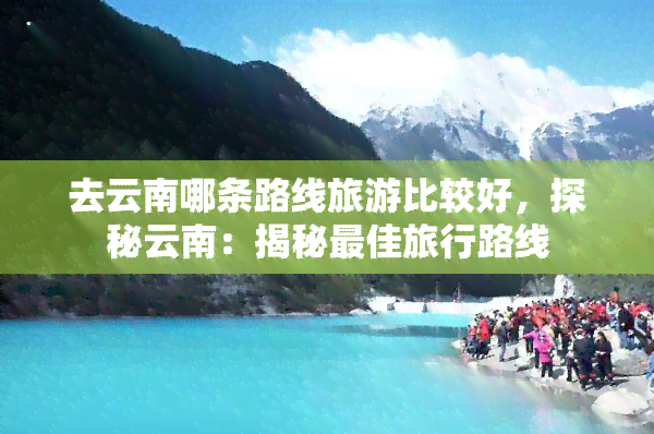 去云南哪条路线旅游比较好，探秘云南：揭秘更佳旅行路线