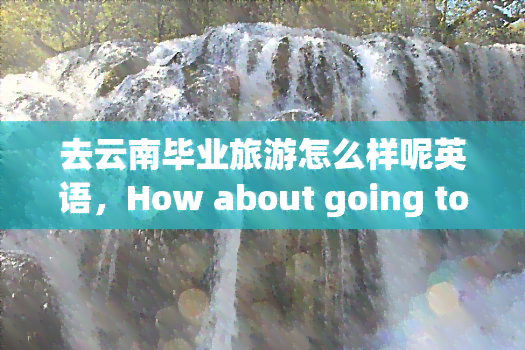 去云南毕业旅游怎么样呢英语，How about going to Yunnan for a graduation trip in English?