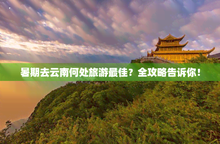 暑期去云南何处旅游更佳？全攻略告诉你！