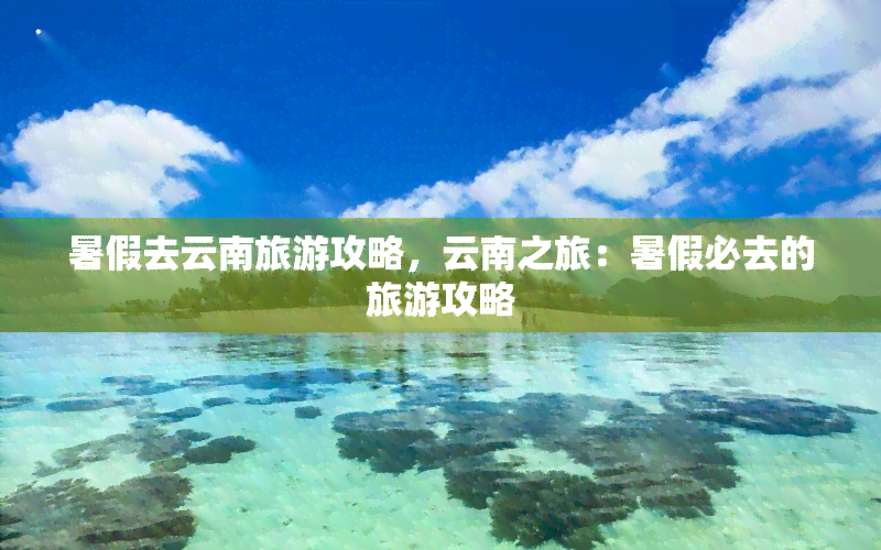 暑假去云南旅游攻略，云南之旅：暑假必去的旅游攻略