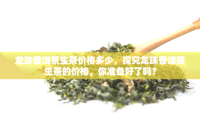 龙珠普洱茶生茶价格多少，探究龙珠普洱茶生茶的价格，你准备好了吗？