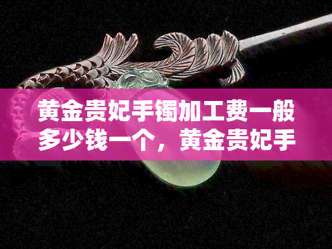 黄金贵妃手镯加工费一般多少钱一个，黄金贵妃手镯加工费用详解：一般多少钱一个？