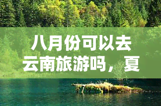 八月份可以去云南旅游吗，夏日清凉游云南，八月正是好时机！