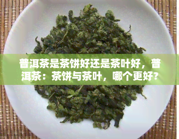 普洱茶是茶饼好还是茶叶好，普洱茶：茶饼与茶叶，哪个更好？