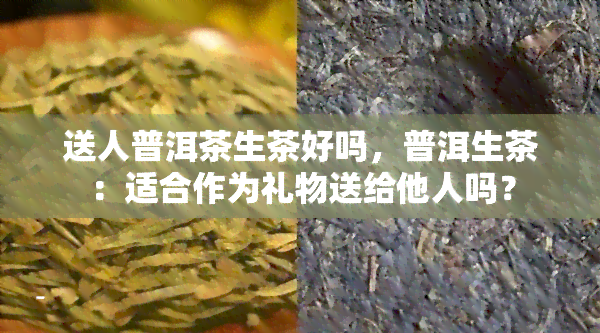 送人普洱茶生茶好吗，普洱生茶：适合作为礼物送给他人吗？