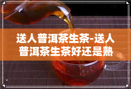 送人普洱茶生茶-送人普洱茶生茶好还是熟茶好