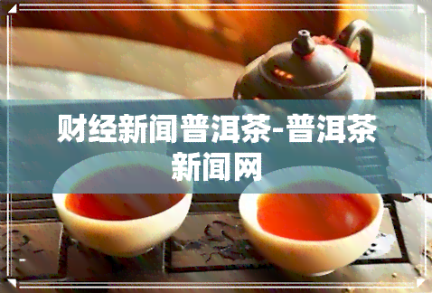 财经新闻普洱茶-普洱茶新闻网