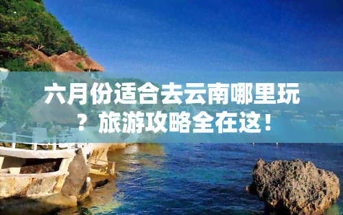 六月份适合去云南哪里玩？旅游攻略全在这！