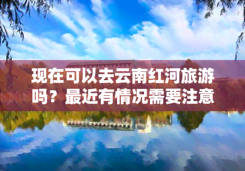 现在可以去云南红河旅游吗？最近有情况需要注意。