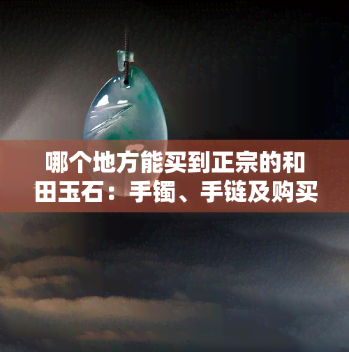 哪个地方能买到正宗的和田玉石：手镯、手链及购买建议