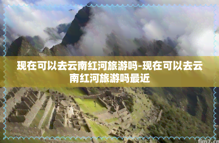 现在可以去云南红河旅游吗-现在可以去云南红河旅游吗最近